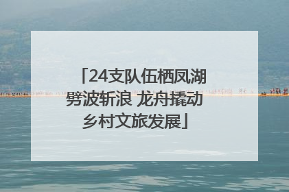24支队伍栖凤湖劈波斩浪 龙舟撬动乡村文旅发展