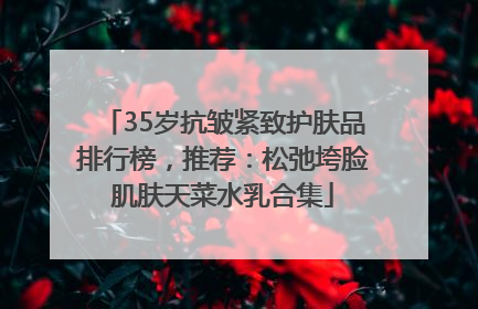 35岁抗皱紧致护肤品排行榜，推荐：松弛垮脸肌肤天菜水乳合集