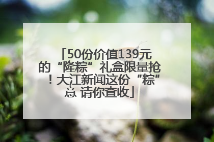 50份价值139元的“隆粽”礼盒限量抢！大江新闻这份“粽”意 请你查收