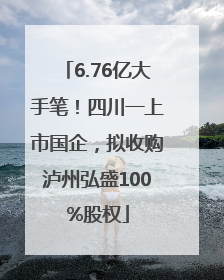 6.76亿大手笔！四川一上市国企，拟收购泸州弘盛100%股权
